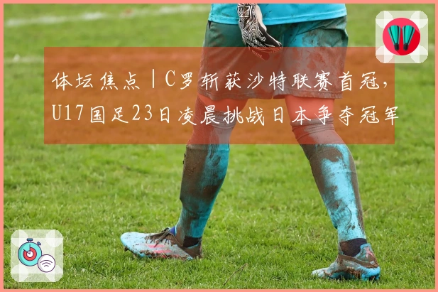 体坛焦点｜C罗斩获沙特联赛首冠，U17国足23日凌晨挑战日本争夺冠军