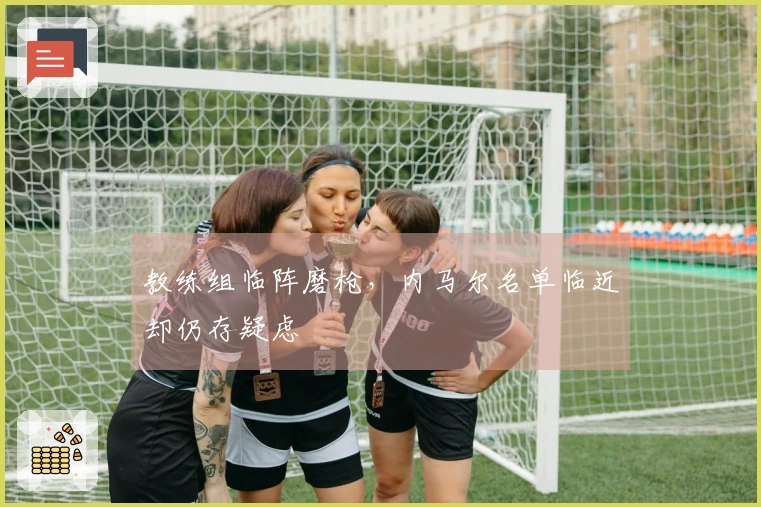 教练组临阵磨枪，内马尔名单临近却仍存疑虑