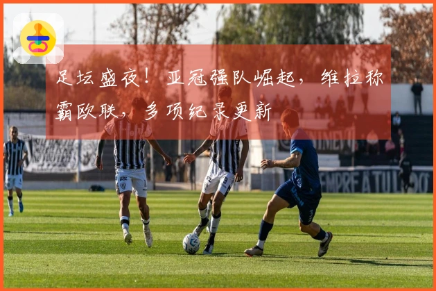 足坛盛夜！亚冠强队崛起，维拉称霸欧联，多项纪录更新