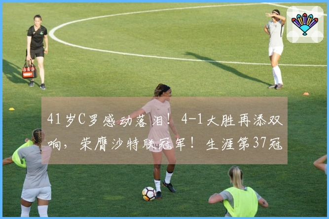 41岁C罗感动落泪！4-1大胜再添双响，荣膺沙特联冠军！生涯第37冠的972球成就