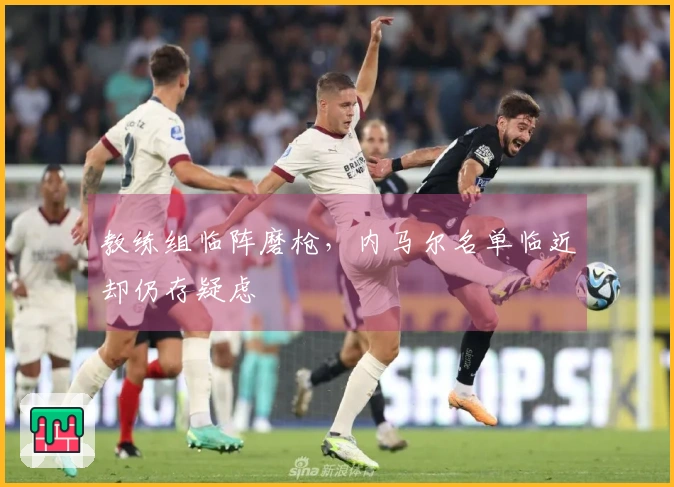 教练组临阵磨枪，内马尔名单临近却仍存疑虑