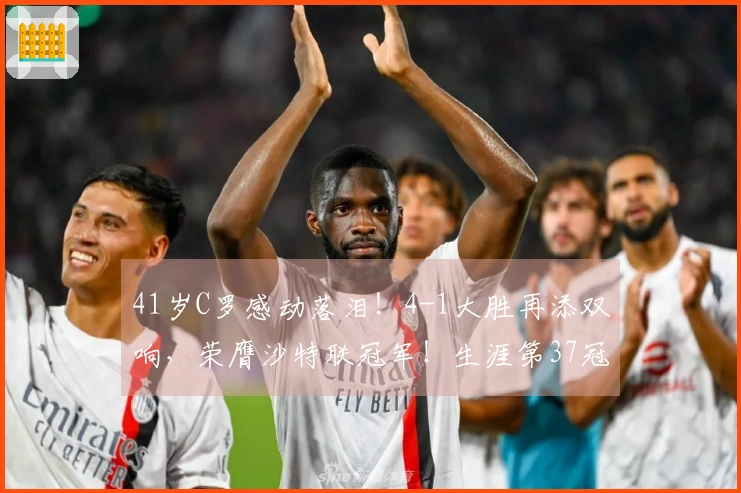 41岁C罗感动落泪！4-1大胜再添双响，荣膺沙特联冠军！生涯第37冠的972球成就